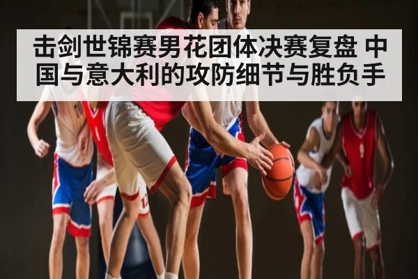 击剑世锦赛男花团体决赛复盘 中国与意大利的攻防细节与胜负手